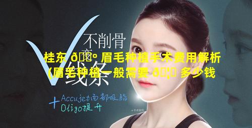 桂东 🌺 眉毛种植手术费用解析(眉毛种植一般需要 🦋 多少钱,贵不贵)